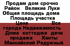 Продам дом срочно › Район ­ Великие Луки › Общая площадь дома ­ 48 › Площадь участка ­ 1 700 › Цена ­ 150 000 - Все города Недвижимость » Дома, коттеджи, дачи продажа   . Ханты-Мансийский,Радужный г.